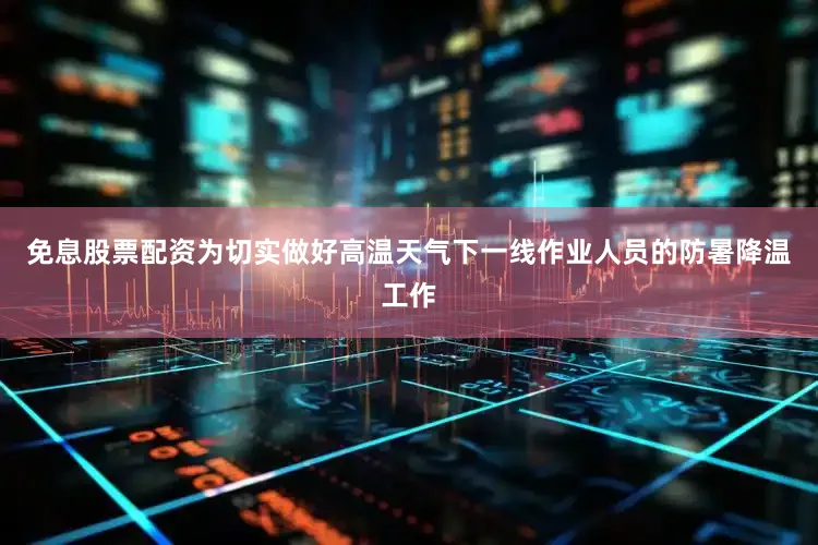 免息股票配资为切实做好高温天气下一线作业人员的防暑降温工作