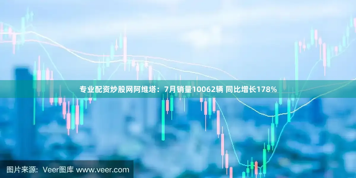 专业配资炒股网阿维塔：7月销量10062辆 同比增长178%