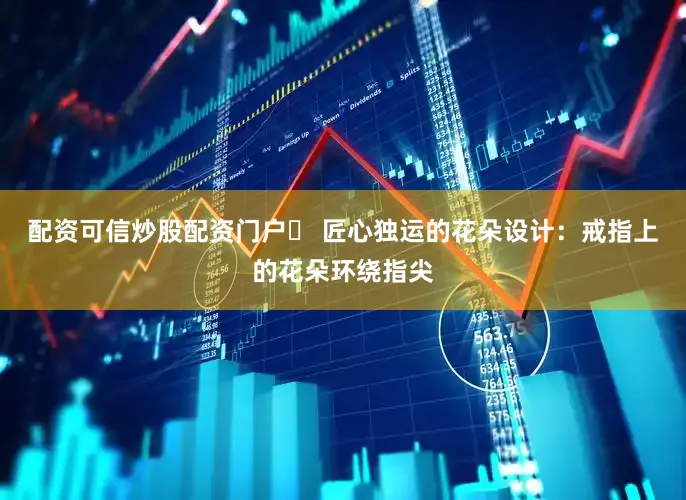 配资可信炒股配资门户❷ 匠心独运的花朵设计：戒指上的花朵环绕指尖