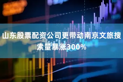 山东股票配资公司更带动南京文旅搜索量暴涨300%