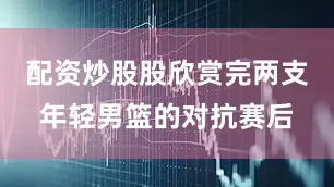 配资炒股股欣赏完两支年轻男篮的对抗赛后