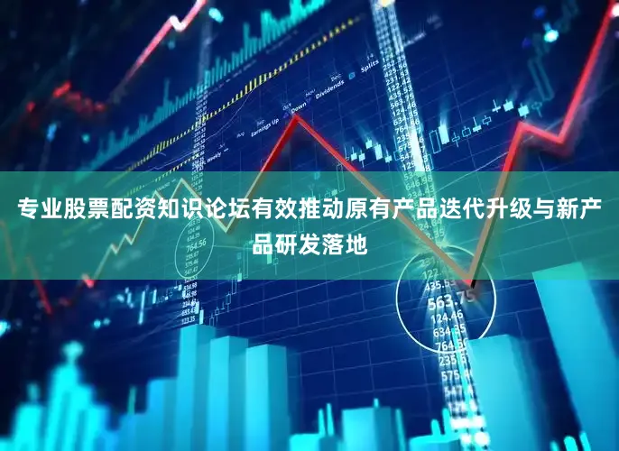 专业股票配资知识论坛有效推动原有产品迭代升级与新产品研发落地