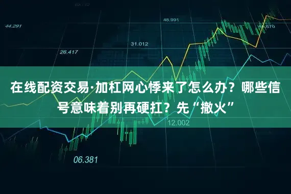 在线配资交易·加杠网心悸来了怎么办？哪些信号意味着别再硬扛？先“撤火”
