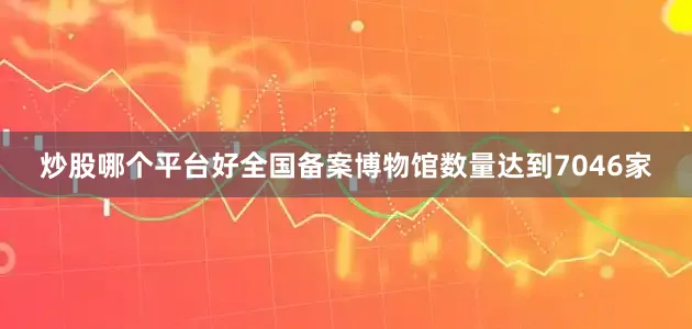 炒股哪个平台好全国备案博物馆数量达到7046家