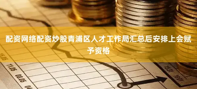 配资网络配资炒股青浦区人才工作局汇总后安排上会赋予资格