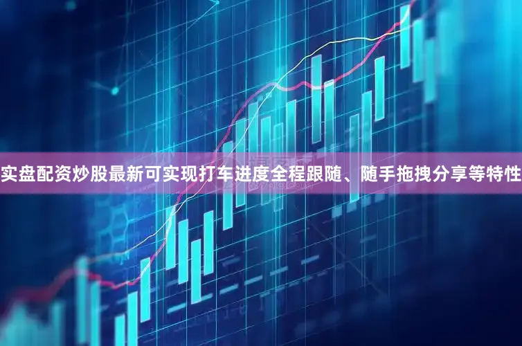 实盘配资炒股最新可实现打车进度全程跟随、随手拖拽分享等特性
