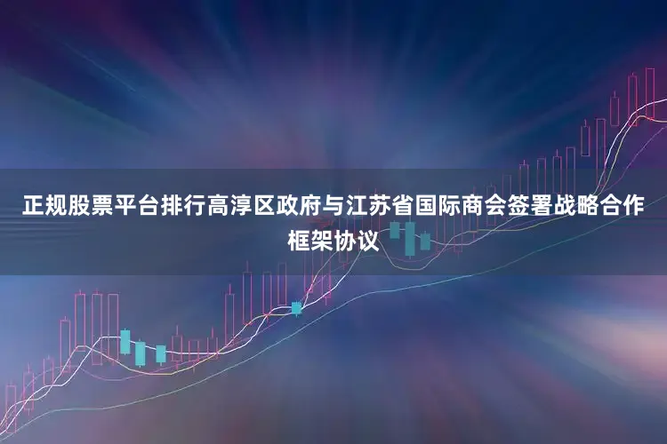 正规股票平台排行高淳区政府与江苏省国际商会签署战略合作框架协议