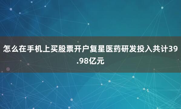 怎么在手机上买股票开户复星医药研发投入共计39.98亿元