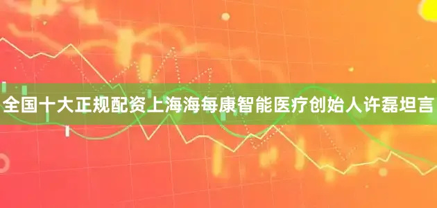 全国十大正规配资上海海每康智能医疗创始人许磊坦言